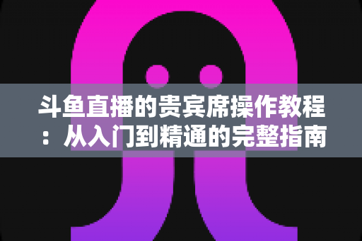 斗鱼直播的贵宾席操作教程：从入门到精通的完整指南，助你快速成为直播间焦点