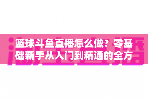 篮球斗鱼直播怎么做?零基础新手从入门到精通的全方位实战指南 篮球斗鱼直播怎么做?零基础新手从入门到精通的全方位实战指南