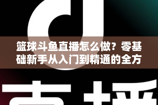 篮球斗鱼直播怎么做?零基础新手从入门到精通的全方位实战指南 篮球斗鱼直播怎么做?零基础新手从入门到精通的全方位实战指南
