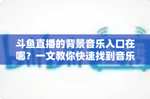 斗鱼直播的背景音乐入口在哪？一文教你快速找到音乐入口并打造氛围感直播间