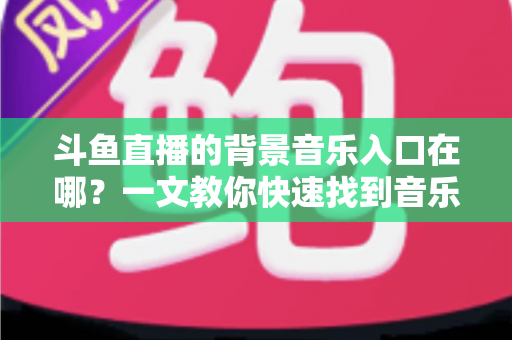 斗鱼直播的背景音乐入口在哪？一文教你快速找到音乐入口并打造氛围感直播间