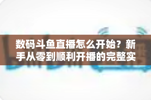 数码斗鱼直播怎么开始?新手从零到顺利开播的完整实战指南 数码斗鱼直播怎么开始?新手从零到顺利开播的完整实战指南