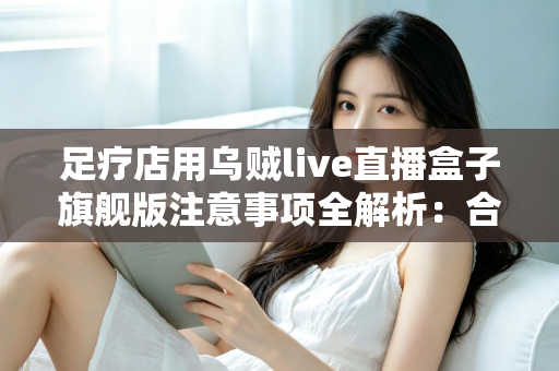足疗店用乌贼live直播盒子旗舰版注意事项全解析:合规经营与实用操作指南 足疗店用乌贼live直播盒子旗舰版注意事项全解析:合规经营与实用操作指南