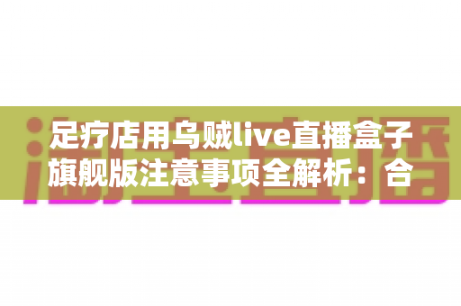 足疗店用乌贼live直播盒子旗舰版注意事项全解析：合规经营与实用操作指南