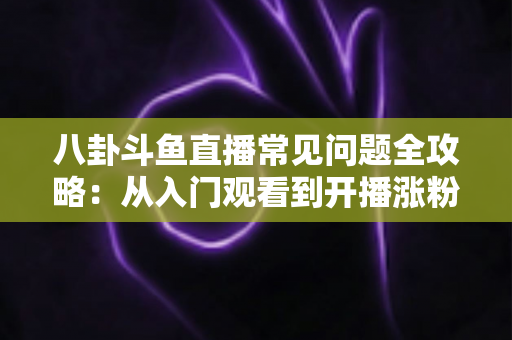八卦斗鱼直播常见问题全攻略：从入门观看到开播涨粉的一站式实用指南