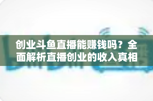 创业斗鱼直播能赚钱吗?全面解析直播创业的收入真相与实战攻略 创业斗鱼直播能赚钱吗?全面解析直播创业的收入真相与实战攻略