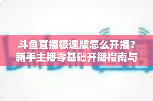 斗鱼直播极速版怎么开播？新手主播零基础开播指南与实用技巧全解析
