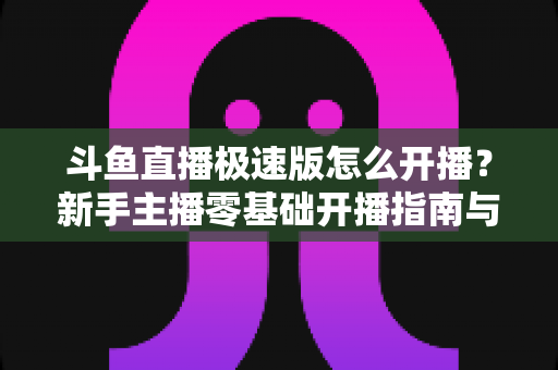 斗鱼直播极速版怎么开播？新手主播零基础开播指南与实用技巧全解析