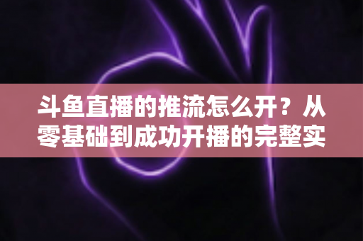 斗鱼直播的推流怎么开?从零基础到成功开播的完整实战教程 斗鱼直播的推流怎么开?从零基础到成功开播的完整实战教程