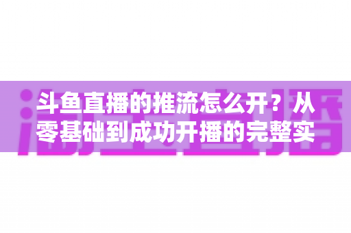 斗鱼直播的推流怎么开？从零基础到成功开播的完整实战教程