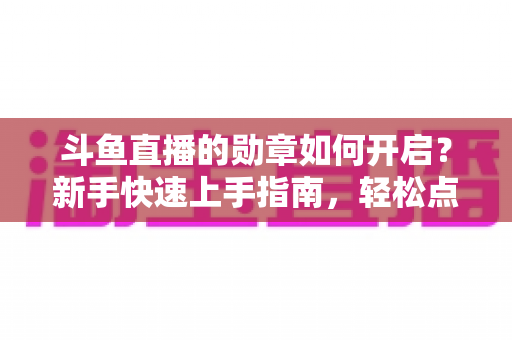 斗鱼直播的勋章如何开启？新手快速上手指南，轻松点亮专属粉丝荣誉