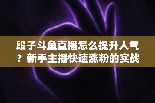段子斗鱼直播怎么提升人气?新手主播快速涨粉的实战秘籍全解析 段子斗鱼直播怎么提升人气?新手主播快速涨粉的实战秘籍全解析
