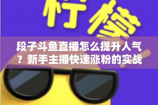 段子斗鱼直播怎么提升人气?新手主播快速涨粉的实战秘籍全解析 段子斗鱼直播怎么提升人气?新手主播快速涨粉的实战秘籍全解析