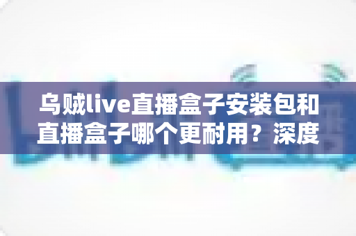 乌贼live直播盒子安装包和直播盒子哪个更耐用？深度解析与实用选购指南