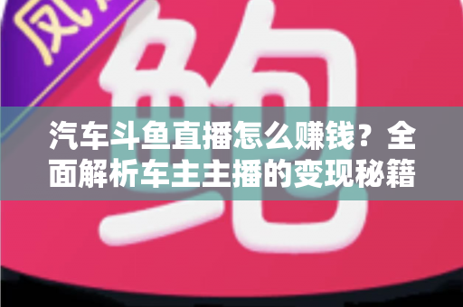 汽车斗鱼直播怎么赚钱?全面解析车主主播的变现秘籍与实战指南 汽车斗鱼直播怎么赚钱?全面解析车主主播的变现秘籍与实战指南