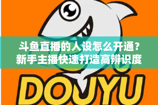 斗鱼直播的人设怎么开通？新手主播快速打造高辨识度形象的完整指南