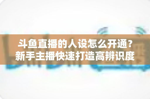 斗鱼直播的人设怎么开通？新手主播快速打造高辨识度形象的完整指南