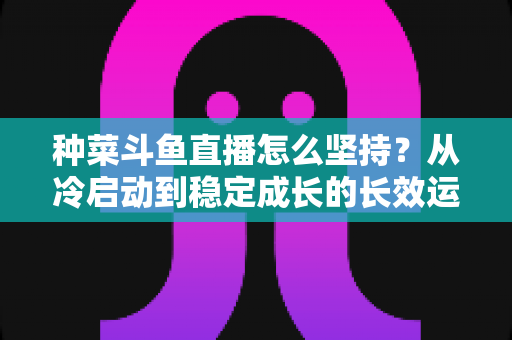 种菜斗鱼直播怎么坚持？从冷启动到稳定成长的长效运营指南