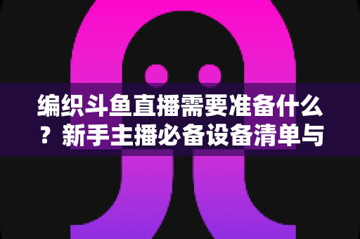 编织斗鱼直播需要准备什么？新手主播必备设备清单与开播全攻略