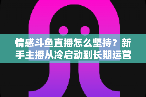 情感斗鱼直播怎么坚持？新手主播从冷启动到长期运营的心态与实战全攻略