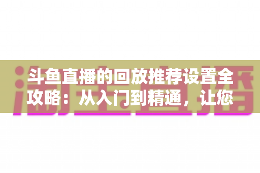 斗鱼直播的回放推荐设置全攻略：从入门到精通，让您的直播回放获得更多曝光与流量