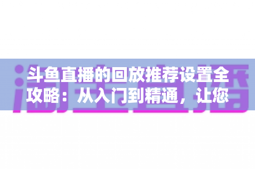 斗鱼直播的回放推荐设置全攻略：从入门到精通，让您的直播回放获得更多曝光与流量