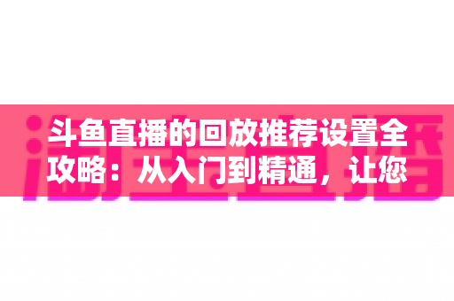 斗鱼直播的回放推荐设置全攻略：从入门到精通，让您的直播回放获得更多曝光与流量