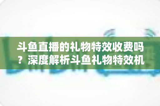 斗鱼直播的礼物特效收费吗？深度解析斗鱼礼物特效机制与理性消费全指南