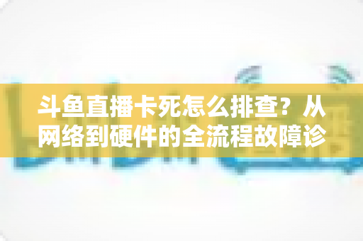 斗鱼直播卡死怎么排查?从网络到硬件的全流程故障诊断实用指南 斗鱼直播卡死怎么排查?从网络到硬件的全流程故障诊断实用指南
