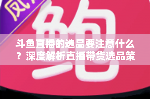 斗鱼直播的选品要注意什么?深度解析直播带货选品策略与避坑指南 斗鱼直播的选品要注意什么?深度解析直播带货选品策略与避坑指南