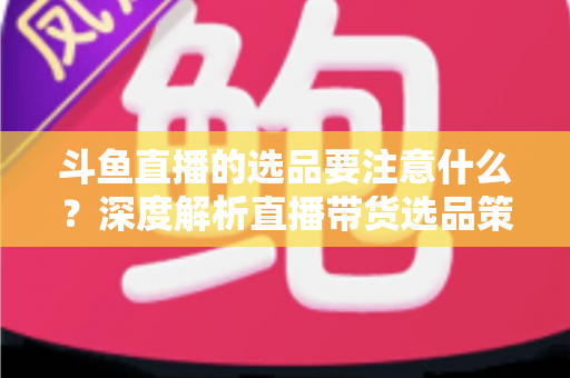斗鱼直播的选品要注意什么?深度解析直播带货选品策略与避坑指南 斗鱼直播的选品要注意什么?深度解析直播带货选品策略与避坑指南