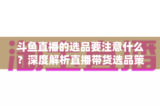 斗鱼直播的选品要注意什么?深度解析直播带货选品策略与避坑指南 斗鱼直播的选品要注意什么?深度解析直播带货选品策略与避坑指南