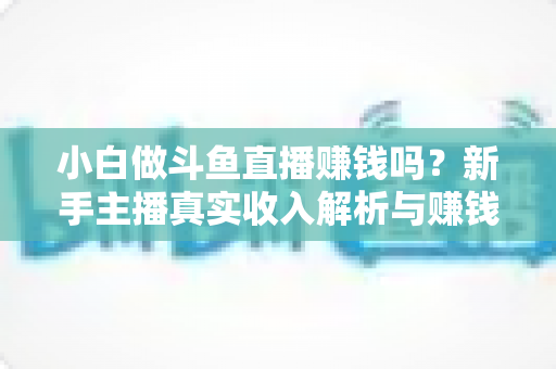 小白做斗鱼直播赚钱吗？新手主播真实收入解析与赚钱进阶攻略
