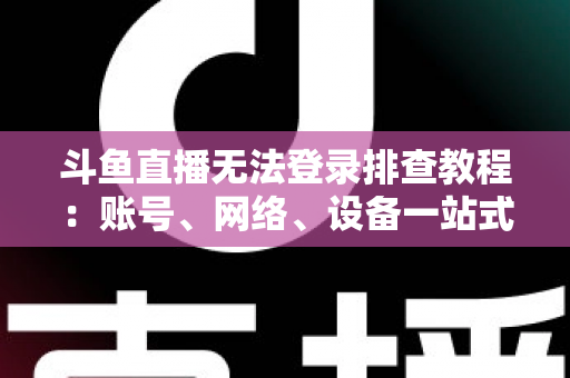 斗鱼直播无法登录排查教程：账号、网络、设备一站式解决指南