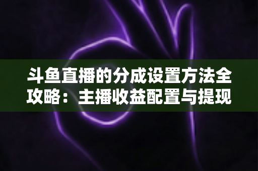 斗鱼直播的分成设置方法全攻略:主播收益配置与提现一站式实用指南 斗鱼直播的分成设置方法全攻略:主播收益配置与提现一站式实用指南