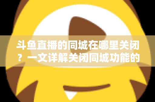 斗鱼直播的同城在哪里关闭？一文详解关闭同城功能的方法与隐私保护技巧