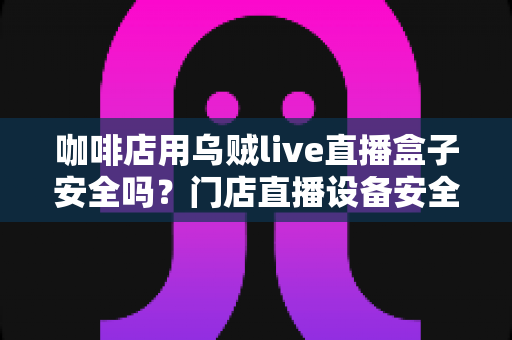 咖啡店用乌贼live直播盒子安全吗?门店直播设备安全风险全解析与实用避坑指南 咖啡店用乌贼live直播盒子安全吗?门店直播设备安全风险全解析与实用避坑指南