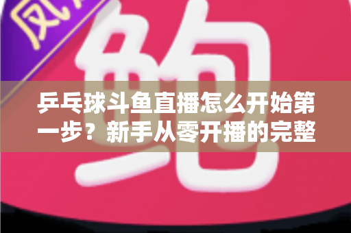 乒乓球斗鱼直播怎么开始第一步?新手从零开播的完整实战指南 乒乓球斗鱼直播怎么开始第一步?新手从零开播的完整实战指南