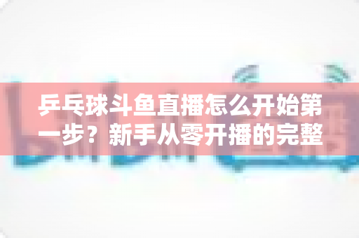乒乓球斗鱼直播怎么开始第一步?新手从零开播的完整实战指南 乒乓球斗鱼直播怎么开始第一步?新手从零开播的完整实战指南