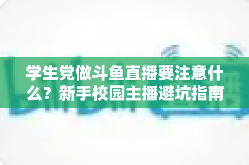 学生党做斗鱼直播要注意什么?新手校园主播避坑指南与实战攻略 学生党做斗鱼直播要注意什么?新手校园主播避坑指南与实战攻略