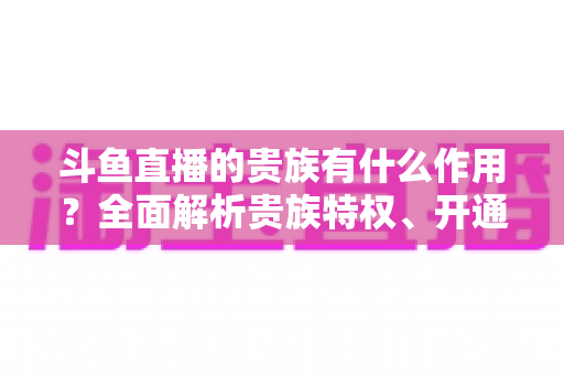 斗鱼直播的贵族有什么作用?全面解析贵族特权、开通指南与理性消费建议 斗鱼直播的贵族有什么作用?全面解析贵族特权、开通指南与理性消费建议