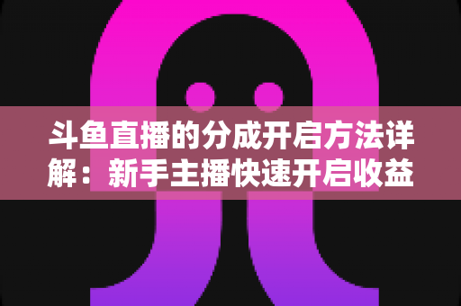 斗鱼直播的分成开启方法详解:新手主播快速开启收益通道的完整攻略 斗鱼直播的分成开启方法详解:新手主播快速开启收益通道的完整攻略