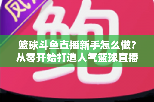 篮球斗鱼直播新手怎么做?从零开始打造人气篮球直播间的全流程实战指南 篮球斗鱼直播新手怎么做?从零开始打造人气篮球直播间的全流程实战指南