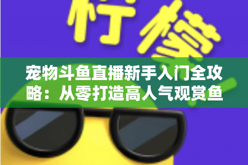 宠物斗鱼直播新手入门全攻略：从零打造高人气观赏鱼直播间的完整指南