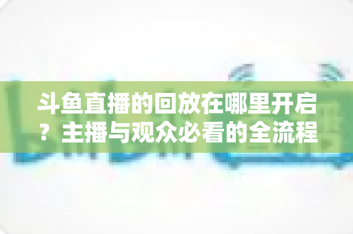 斗鱼直播的回放在哪里开启?主播与观众必看的全流程开启指南 斗鱼直播的回放在哪里开启?主播与观众必看的全流程开启指南