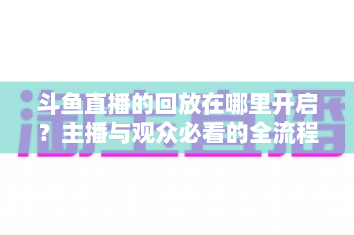 斗鱼直播的回放在哪里开启?主播与观众必看的全流程开启指南 斗鱼直播的回放在哪里开启?主播与观众必看的全流程开启指南
