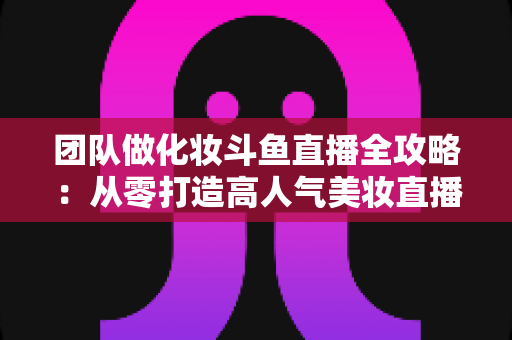 团队做化妆斗鱼直播全攻略:从零打造高人气美妆直播间的实战秘籍 团队做化妆斗鱼直播全攻略:从零打造高人气美妆直播间的实战秘籍