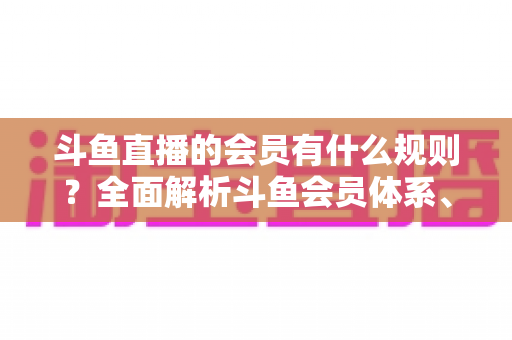 斗鱼直播的会员有什么规则？全面解析斗鱼会员体系、权益与使用规则