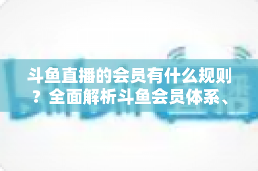 斗鱼直播的会员有什么规则？全面解析斗鱼会员体系、权益与使用规则