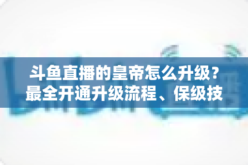 斗鱼直播的皇帝怎么升级?最全开通升级流程、保级技巧与特权福利详解 斗鱼直播的皇帝怎么升级?最全开通升级流程、保级技巧与特权福利详解